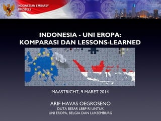 INDONESIA - UNI EROPA:
KOMPARASI DAN LESSONS-LEARNED
MAASTRICHT, 9 MARET 2014
ARIF HAVAS OEGROSENO
DUTA BESAR LBBP RI UNTUK
UNI EROPA, BELGIA DAN LUKSEMBURG
 