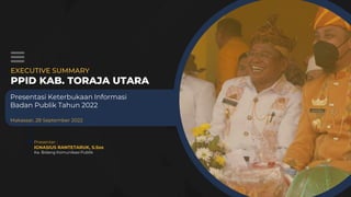 EXECUTIVE SUMMARY
PPID KAB. TORAJA UTARA
Presentasi Keterbukaan Informasi
Badan Publik Tahun 2022
Makassar, 28 September 2022
Presenter :
IGNASIUS RANTETARUK, S.Sos
Ka. Bidang Komunikasi Publik
 