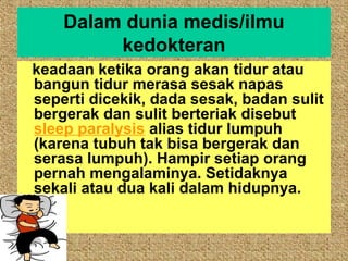 Dalam dunia medis/ilmu
         kedokteran
keadaan ketika orang akan tidur atau
bangun tidur merasa sesak napas
seperti dicekik, dada sesak, badan sulit
bergerak dan sulit berteriak disebut
sleep paralysis alias tidur lumpuh
(karena tubuh tak bisa bergerak dan
serasa lumpuh). Hampir setiap orang
pernah mengalaminya. Setidaknya
sekali atau dua kali dalam hidupnya.
 