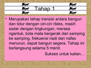 Tahap 1
• Merupakan tahap transisi antara bangun
  dan tidur dengan ciri-ciri rileks, masih
  sadar dengan lingkungan, merasa
  ngantuk, bola mata bergerak dari samping
  ke samping, frekuensi nadi dan nafas
  menurun, dapat bangun segera. Tahap ini
  berlangsung selama 5 menit.
                      Sukses untuk kalian…
 