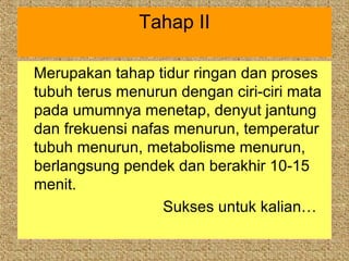 Tahap II

Merupakan tahap tidur ringan dan proses
tubuh terus menurun dengan ciri-ciri mata
pada umumnya menetap, denyut jantung
dan frekuensi nafas menurun, temperatur
tubuh menurun, metabolisme menurun,
berlangsung pendek dan berakhir 10-15
menit.
                  Sukses untuk kalian…
 