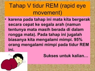 Tahap V tidur REM (rapid eye
          movement)
• karena pada tahap ini mata kita bergerak
  secara cepat ke segala arah (namun
  tentunya mata masih berada di dalam
  rongga mata). Pada tahap ini jugalah
  biasanya kita mengalami mimpi. 95%
  orang mengalami mimpi pada tidur REM
  ini.
                   Sukses untuk kalian…
 