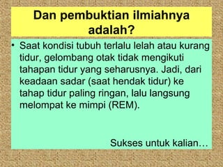 Dan pembuktian ilmiahnya
            adalah?
• Saat kondisi tubuh terlalu lelah atau kurang
  tidur, gelombang otak tidak mengikuti
  tahapan tidur yang seharusnya. Jadi, dari
  keadaan sadar (saat hendak tidur) ke
  tahap tidur paling ringan, lalu langsung
  melompat ke mimpi (REM).


                      Sukses untuk kalian…
 