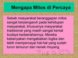 Mengapa Mitos di Percaya

Sebab masyarakat beranggapan mitos
sangat berpengaruh pada kehidupan
masyarakat, khususnya masyarakat
tradisional yang masih sangat kental
budaya kedaerahannya. Mereka
kebanyakan mengabaikan logika dan
lebih mempercayai hal-hal yang sudah
turun temurun dari nenek moyang.
 