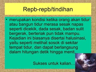 Repb-repb/tindihan
• merupakan kondisi ketika orang akan tidur
  atau bangun tidur merasa sesak napas
  seperti dicekik, dada sesak, badan sulit
  bergerak, berteriak pun tidak mampu.
  Kejadian ini biasanya disertai halusinasi,
  yaitu seperti melihat sosok di sekitar
  tempat tidur, dan dapat berlangsung
  dalam hitungan detik hingga menit.

              Sukses untuk kalian…
 