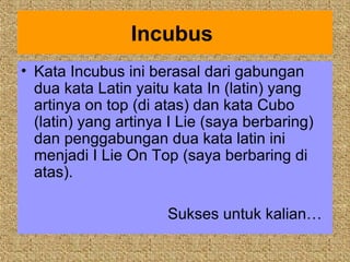 Incubus
• Kata Incubus ini berasal dari gabungan
  dua kata Latin yaitu kata In (latin) yang
  artinya on top (di atas) dan kata Cubo
  (latin) yang artinya I Lie (saya berbaring)
  dan penggabungan dua kata latin ini
  menjadi I Lie On Top (saya berbaring di
  atas).

                      Sukses untuk kalian…
 