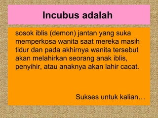 Incubus adalah
sosok iblis (demon) jantan yang suka
memperkosa wanita saat mereka masih
tidur dan pada akhirnya wanita tersebut
akan melahirkan seorang anak iblis,
penyihir, atau anaknya akan lahir cacat.



                   Sukses untuk kalian…
 