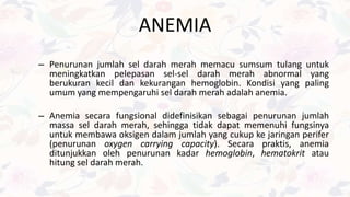 – Penurunan jumlah sel darah merah memacu sumsum tulang untuk
meningkatkan pelepasan sel-sel darah merah abnormal yang
berukuran kecil dan kekurangan hemoglobin. Kondisi yang paling
umum yang mempengaruhi sel darah merah adalah anemia.
– Anemia secara fungsional didefinisikan sebagai penurunan jumlah
massa sel darah merah, sehingga tidak dapat memenuhi fungsinya
untuk membawa oksigen dalam jumlah yang cukup ke jaringan perifer
(penurunan oxygen carrying capacity). Secara praktis, anemia
ditunjukkan oleh penurunan kadar hemoglobin, hematokrit atau
hitung sel darah merah.
ANEMIA
 