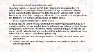 – Kerusakan mekanik pada sel darah merah
• secara mekanik, sel darah merah bisa mengalami kerusakan karena
adanya kelainan pada pembuluh darah (misalnya suatu aneurishma),
katup jantung buatan atau karena tekanan darah yang sangat tinggi.
Kelainan tersebut bisa menghancurkan sel darah merah dan menyebabkan
sel darah merah mengeluarkan isinya ke dalam darah.
– Reaksi autoimun terhadap sel darah merah
• Kadang-kadang sistem kekebalan tubuh mengalami gangguan fungsi dan
menghancurkan selnya sendiri, karena keliru mengenalinya sebagai bahan
asing (reaksi autoimun). Jika suatu reaksi autoimun ditujukan kepada sel
darah merah, akan terjadi anemia hemolitik autoimun. penyebabnya tidak
diketahui atau berasal dari dirinya (idiopatik).
 anemia hemolitik antibodi hangat (bereaksi terhadap sel darah merah pada
suhu tubuh)
 anemia hemolitik antibodi dingin (bereaksi terhadap sel darah merah dalam
suhu yang dingin)
 