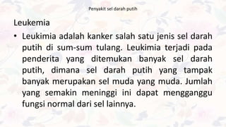 Penyakit sel darah putih
Leukemia
• Leukimia adalah kanker salah satu jenis sel darah
putih di sum-sum tulang. Leukimia terjadi pada
penderita yang ditemukan banyak sel darah
putih, dimana sel darah putih yang tampak
banyak merupakan sel muda yang muda. Jumlah
yang semakin meninggi ini dapat mengganggu
fungsi normal dari sel lainnya.
 