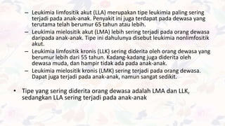 – Leukimia limfositik akut (LLA) merupakan tipe leukimia paling sering
terjadi pada anak-anak. Penyakit ini juga terdapat pada dewasa yang
terutama telah berumur 65 tahun atau lebih.
– Leukimia mielositik akut (LMA) lebih sering terjadi pada orang dewasa
daripada anak-anak. Tipe ini dahulunya disebut leukimia nonlimfositik
akut.
– Leukimia limfositik kronis (LLK) sering diderita oleh orang dewasa yang
berumur lebih dari 55 tahun. Kadang-kadang juga diderita oleh
dewasa muda, dan hampir tidak ada pada anak-anak.
– Leukimia mielositik kronis (LMK) sering terjadi pada orang dewasa.
Dapat juga terjadi pada anak-anak, namun sangat sedikit.
• Tipe yang sering diderita orang dewasa adalah LMA dan LLK,
sedangkan LLA sering terjadi pada anak-anak
 