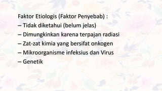 Faktor Etiologis (Faktor Penyebab) :
– Tidak diketahui (belum jelas)
– Dimungkinkan karena terpajan radiasi
– Zat-zat kimia yang bersifat onkogen
– Mikroorganisme infeksius dan Virus
– Genetik
 