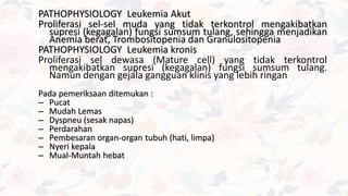 PATHOPHYSIOLOGY Leukemia Akut
Proliferasi sel-sel muda yang tidak terkontrol mengakibatkan
supresi (kegagalan) fungsi sumsum tulang, sehingga menjadikan
Anemia berat, Trombositopenia dan Granulositopenia
PATHOPHYSIOLOGY Leukemia kronis
Proliferasi sel dewasa (Mature cell) yang tidak terkontrol
mengakibatkan supresi (kegagalan) fungsi sumsum tulang.
Namun dengan gejala gangguan klinis yang lebih ringan
Pada pemeriksaan ditemukan :
– Pucat
– Mudah Lemas
– Dyspneu (sesak napas)
– Perdarahan
– Pembesaran organ-organ tubuh (hati, limpa)
– Nyeri kepala
– Mual-Muntah hebat
 