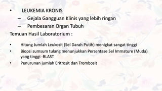 • LEUKEMIA KRONIS
– Gejala Gangguan Klinis yang lebih ringan
– Pembesaran Organ Tubuh
Temuan Hasil Laboratorium :
• Hitung Jumlah Leukosit (Sel Darah Putih) menigkat sangat tinggi
• Biopsi sumsum tulang menunjukkan Persentase Sel Immature (Muda)
yang tinggi -BLAST
• Penurunan jumlah Eritrosit dan Trombosit
 