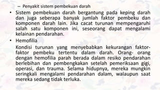 – Penyakit sistem pembekuan darah
• Sistem pembekuan darah bergantung pada keping darah
dan juga seberapa banyak jumlah faktor pembeku dan
komponen darah lain. Jika cacat turunan mempengaruhi
salah satu komponen ini, seseorang dapat mengalami
kelainan pendarahan.
• Hemofilia
Kondisi turunan yang menyebabkan kekurangan faktor-
faktor pembeku tertentu dalam darah. Orang- orang
dengan hemofilia parah berada dalam resiko pendarahan
berlebihan dan pembengkakan setelah pemeriksaan gigi,
operasi, dan trauma. Selama hidupnya, mereka mungkin
seringkali mengalami pendarahan dalam, walaupun saat
mereka sedang tidak terluka.
 