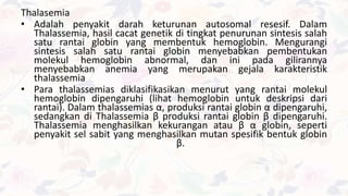 Thalasemia
• Adalah penyakit darah keturunan autosomal resesif. Dalam
Thalassemia, hasil cacat genetik di tingkat penurunan sintesis salah
satu rantai globin yang membentuk hemoglobin. Mengurangi
sintesis salah satu rantai globin menyebabkan pembentukan
molekul hemoglobin abnormal, dan ini pada gilirannya
menyebabkan anemia yang merupakan gejala karakteristik
thalassemia
• Para thalassemias diklasifikasikan menurut yang rantai molekul
hemoglobin dipengaruhi (lihat hemoglobin untuk deskripsi dari
rantai). Dalam thalassemias α, produksi rantai globin α dipengaruhi,
sedangkan di Thalassemia β produksi rantai globin β dipengaruhi.
Thalassemia menghasilkan kekurangan atau β α globin, seperti
penyakit sel sabit yang menghasilkan mutan spesifik bentuk globin
β.
 
