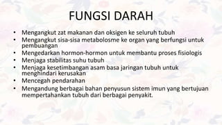 FUNGSI DARAH
• Mengangkut zat makanan dan oksigen ke seluruh tubuh
• Mengangkut sisa-sisa metabolosme ke organ yang berfungsi untuk
pembuangan
• Mengedarkan hormon-hormon untuk membantu proses fisiologis
• Menjaga stabilitas suhu tubuh
• Menjaga kesetimbangan asam basa jaringan tubuh untuk
menghindari kerusakan
• Mencegah pendarahan
• Mengandung berbagai bahan penyusun sistem imun yang bertujuan
mempertahankan tubuh dari berbagai penyakit.
 