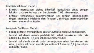 Sifat fisik sel darah merah :
• Eritrosit merupakan diskus bikonkaf, bentuknya bulat dengan
lekukan pada sentralnya dan berdiameter 7,65 mikro meter.
• Eritrosit terbungkus dalammembran sel dengan permeabilitas
tinggi. Membran inielastis dan fleksibel , sehingga memungkinkan
eritrosit menembus kapiler.
Komposisi Sel Darah Merah
• Setiap eritrosit mengandung sekitar 300 juta molekul hemoglobin.
• Jumlah sel darah merah padalaki laki sehat berukuran rata rata
adalah 4,2 sampai 5,5juta sel permilimeter kubik.
• Jumlah sel darah merah pada peremppuan sehat berukuran rata
rata , jumlah sel darah merahnya antara 3,2 sampai 5,2 juta sel per
milimeter kubik.
 