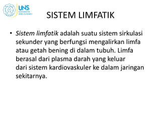 SISTEM LIMFATIK
• Sistem limfatik adalah suatu sistem sirkulasi
sekunder yang berfungsi mengalirkan limfa
atau getah bening di dalam tubuh. Limfa
berasal dari plasma darah yang keluar
dari sistem kardiovaskuler ke dalam jaringan
sekitarnya.
 