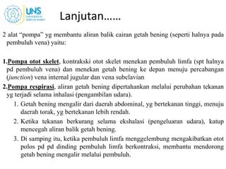 Lanjutan……
2 alat “pompa” yg membantu aliran balik cairan getah bening (seperti halnya pada
pembuluh vena) yaitu:
1.Pompa otot skelet, kontrakski otot skelet menekan pembuluh limfa (spt halnya
pd pembuluh vena) dan menekan getah bening ke depan menuju percabangan
(junction) vena internal jugular dan vena subclavian
2.Pompa respirasi, aliran getah bening dipertahankan melalui perubahan tekanan
yg terjadi selama inhalasi (pengambilan udara).
1. Getah bening mengalir dari daerah abdominal, yg bertekanan tinggi, menuju
daerah torak, yg bertekanan lebih rendah.
2. Ketika tekanan berkurang selama ekshalasi (pengeluaran udara), katup
mencegah aliran balik getah bening.
3. Di samping itu, ketika pembuluh limfa menggelembung mengakibatkan otot
polos pd pd dinding pembuluh limfa berkontraksi, membantu mendorong
getah bening mengalir melalui pembuluh.
22
 