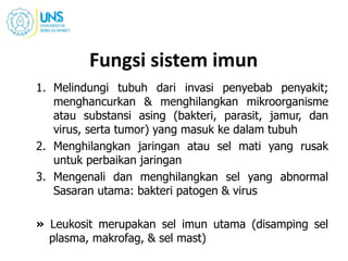 Fungsi sistem imun
1. Melindungi tubuh dari invasi penyebab penyakit;
menghancurkan & menghilangkan mikroorganisme
atau substansi asing (bakteri, parasit, jamur, dan
virus, serta tumor) yang masuk ke dalam tubuh
2. Menghilangkan jaringan atau sel mati yang rusak
untuk perbaikan jaringan
3. Mengenali dan menghilangkan sel yang abnormal
Sasaran utama: bakteri patogen & virus
» Leukosit merupakan sel imun utama (disamping sel
plasma, makrofag, & sel mast)
 