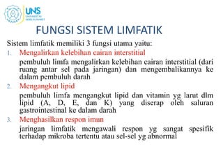FUNGSI SISTEM LIMFATIK
Sistem limfatik memiliki 3 fungsi utama yaitu:
1. Mengalirkan kelebihan cairan interstitial
pembuluh limfa mengalirkan kelebihan cairan interstitial (dari
ruang antar sel pada jaringan) dan mengembalikannya ke
dalam pembuluh darah
2. Mengangkut lipid
pembuluh limfa mengangkut lipid dan vitamin yg larut dlm
lipid (A, D, E, dan K) yang diserap oleh saluran
gastrointestinal ke dalam darah
3. Menghasilkan respon imun
jaringan limfatik mengawali respon yg sangat spesifik
terhadap mikroba tertentu atau sel-sel yg abnormal
 