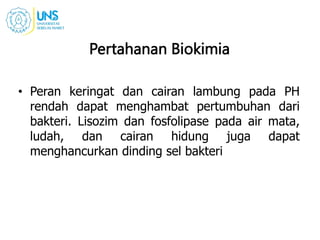 Pertahanan Biokimia
• Peran keringat dan cairan lambung pada PH
rendah dapat menghambat pertumbuhan dari
bakteri. Lisozim dan fosfolipase pada air mata,
ludah, dan cairan hidung juga dapat
menghancurkan dinding sel bakteri
 
