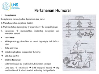 Pertahanan Humoral
• Komplemen
Komplemen meningkatkan fagositosis dgn cara :
1. Menghancurkan membran bakteri
2. Melepas bahan kemotaktik  makrofag >> ke tempat bakteri
3. Opsonisasi  memudahkan makrofag mengenali dan
memakan bakteri
• Interferon
- Glikoprotein yg dihasilkan sel tubuh sbg respon thd infeksi
virus
- Sifat antivirus
 induksi sel sekitar shg resisten thd virus
 aktifkan sel NK
• protein fase akut
- kadar meningkat pd infeksi akut, kerusakan jaringan
- Cara kerja  opsonisasi  CRP melapisi bakteri  shg
mudah dikenali & dimakan oleh makrofag  fagositosis
 