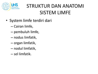 STRUKTUR DAN ANATOMI
SISTEM LIMFE
• System limfe terdiri dari
– Cairan limfe,
– pembuluh limfe,
– nodus limfatik,
– organ limfatik,
– nodul limfatik,
– sel limfatik.
 