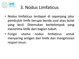 3. Nodus Limfaticus
• Nodus limfaticus terdapat di sepanjang jalur
pembuluh limfe berupa benda oval atau bulat
yang kecil. Ditemukan berkelompok yang
menerima limfe dari bagian tubuh.
• Fungsi utama nodus limfaticus untuk
menyaring antigen dari limfe dan menginisiasi
respon imun.
 