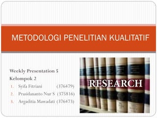 Weekly Presentation 5
Kelompok 2
1. Syifa Fitriani (376479)
2. Prasidananto Nur S (375816)
3. Argaditia Mawadati (376473)
METODOLOGI PENELITIAN KUALITATIF
 