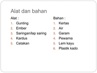 Alat dan bahan
Alat :
1. Gunting
2. Ember
3. Saringan/lap saring
4. Kardus
5. Cetakan
Bahan :
1. Kertas
2. Air
3. Garam
4. Pewarna
5. Lem kayu
6. Plastik kado
 