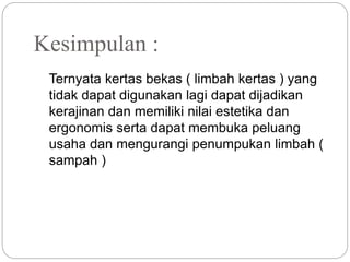 Kesimpulan :
Ternyata kertas bekas ( limbah kertas ) yang
tidak dapat digunakan lagi dapat dijadikan
kerajinan dan memiliki nilai estetika dan
ergonomis serta dapat membuka peluang
usaha dan mengurangi penumpukan limbah (
sampah )
 