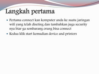 Langkah pertama 
 Pertama connect kan komputer anda ke suatu jaringan 
wifi yang telah diseting dan tambahkan juga security 
nya biar ga sembarang orang bisa connect 
 Kedua klik start kemudian device and printers 
 
