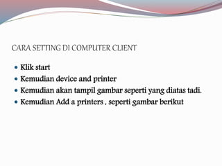 CARA SETTING DI COMPUTER CLIENT 
 Klik start 
 Kemudian device and printer 
 Kemudian akan tampil gambar seperti yang diatas tadi. 
 Kemudian Add a printers , seperti gambar berikut 
 