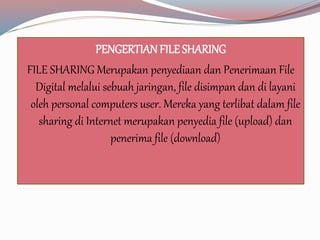 PENGERTIAN FILE SHARING 
FILE SHARING Merupakan penyediaan dan Penerimaan File 
Digital melalui sebuah jaringan, file disimpan dan di layani 
oleh personal computers user. Mereka yang terlibat dalam file 
sharing di Internet merupakan penyedia file (upload) dan 
penerima file (download) 
 