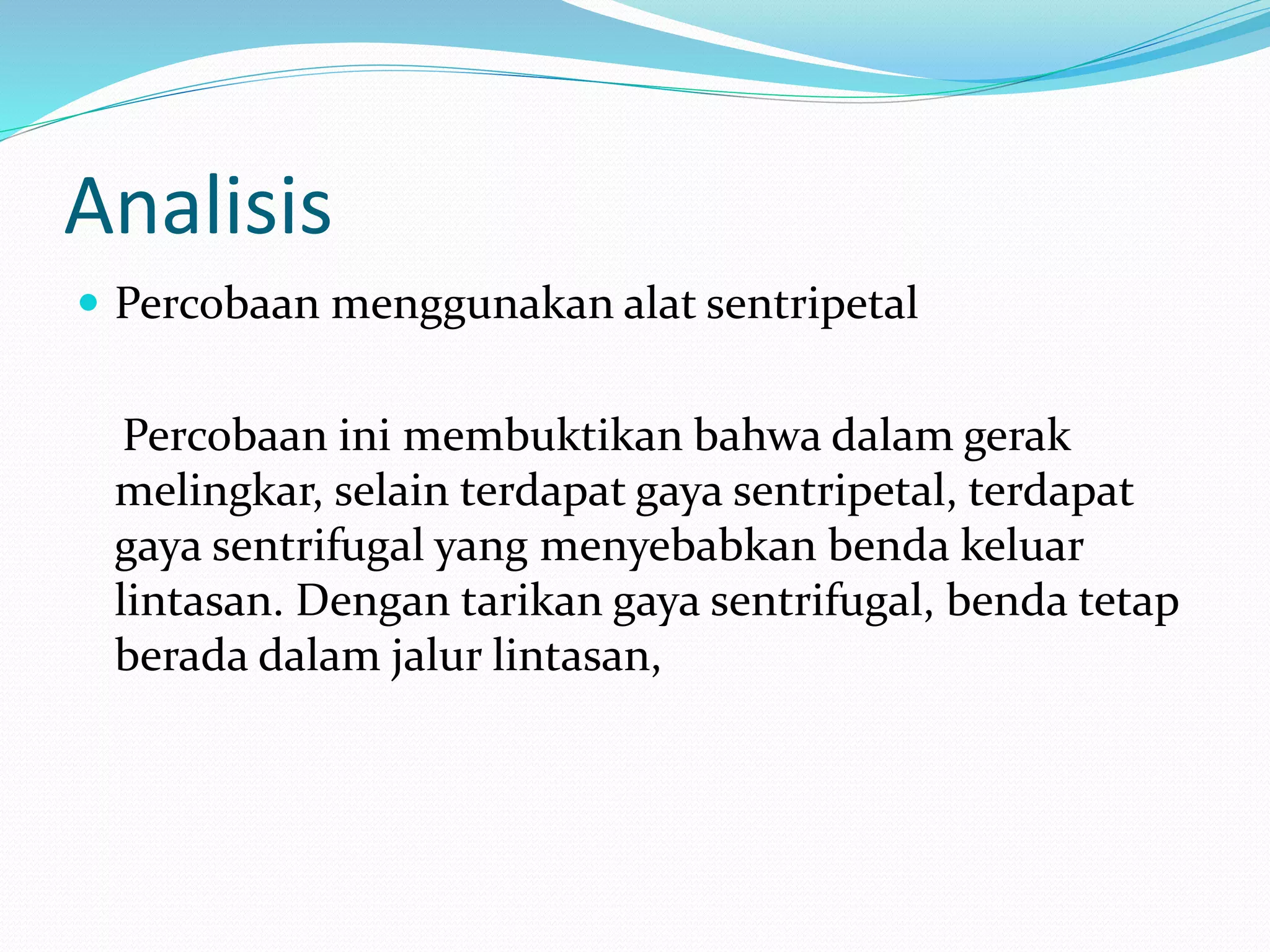 Analisis
 Percobaan menggunakan alat sentripetal
Percobaan ini membuktikan bahwa dalam gerak
melingkar, selain terdapat gaya sentripetal, terdapat
gaya sentrifugal yang menyebabkan benda keluar
lintasan. Dengan tarikan gaya sentrifugal, benda tetap
berada dalam jalur lintasan,
 