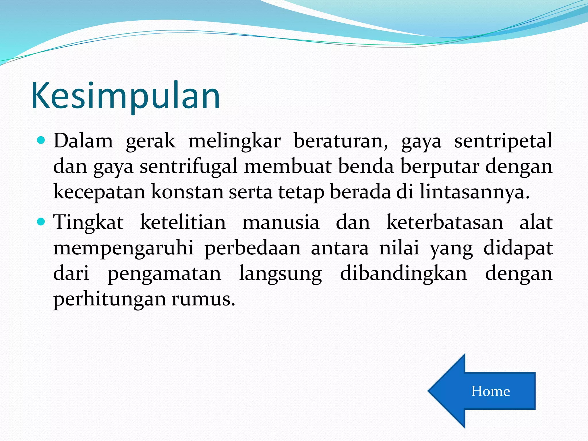 Kesimpulan
 Dalam gerak melingkar beraturan, gaya sentripetal
dan gaya sentrifugal membuat benda berputar dengan
kecepatan konstan serta tetap berada di lintasannya.
 Tingkat ketelitian manusia dan keterbatasan alat
mempengaruhi perbedaan antara nilai yang didapat
dari pengamatan langsung dibandingkan dengan
perhitungan rumus.
Home
 