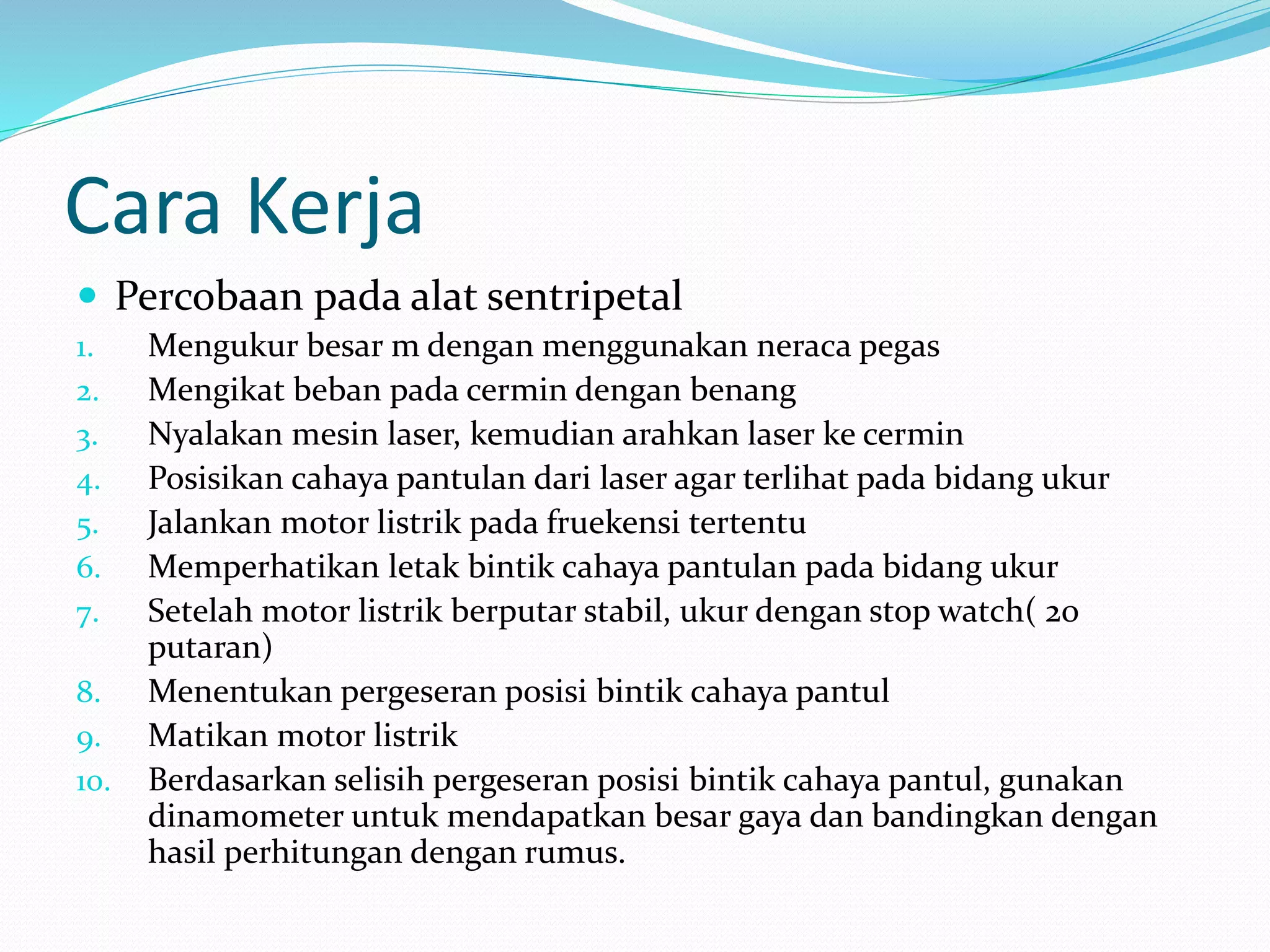 Cara Kerja
 Percobaan pada alat sentripetal
1. Mengukur besar m dengan menggunakan neraca pegas
2. Mengikat beban pada cermin dengan benang
3. Nyalakan mesin laser, kemudian arahkan laser ke cermin
4. Posisikan cahaya pantulan dari laser agar terlihat pada bidang ukur
5. Jalankan motor listrik pada fruekensi tertentu
6. Memperhatikan letak bintik cahaya pantulan pada bidang ukur
7. Setelah motor listrik berputar stabil, ukur dengan stop watch( 20
putaran)
8. Menentukan pergeseran posisi bintik cahaya pantul
9. Matikan motor listrik
10. Berdasarkan selisih pergeseran posisi bintik cahaya pantul, gunakan
dinamometer untuk mendapatkan besar gaya dan bandingkan dengan
hasil perhitungan dengan rumus.
 