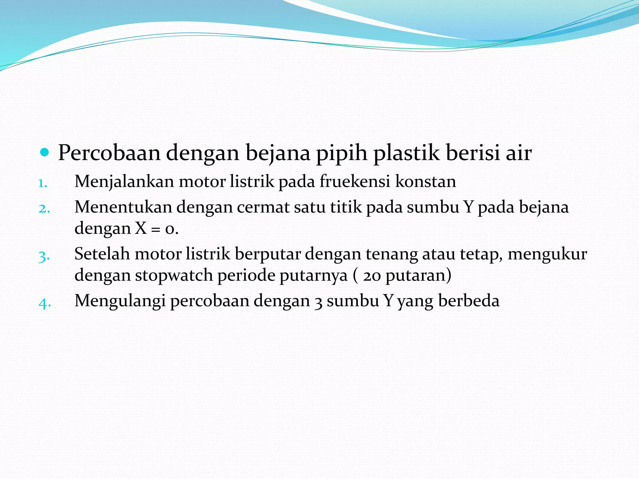  Percobaan dengan bejana pipih plastik berisi air
1. Menjalankan motor listrik pada fruekensi konstan
2. Menentukan dengan cermat satu titik pada sumbu Y pada bejana
dengan X = 0.
3. Setelah motor listrik berputar dengan tenang atau tetap, mengukur
dengan stopwatch periode putarnya ( 20 putaran)
4. Mengulangi percobaan dengan 3 sumbu Y yang berbeda
 