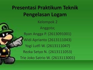 Presentasi Praktikum Teknik
Pengelasan Logam
Kelompok 2
Anggota;
Ryan Angga P. (2613091001)
Widi Aprianto (2613111043)
Yogi Lutfi W. (2613111047)
Rezka Setyo N. (2613111053)
Trie Joko Satrio W. (2613113001)
 