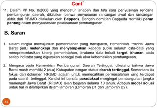 11. Dalam PP No. 8/2008 yang mengatur tahapan dan tata cara penyusunan rencana 
pembangunan daerah, dikatakan bahwa penyusunan rancangan awal dan rancangan 
akhir dari RPJMD dilakukan oleh Bappeda. Dengan demikian Bappeda memiliki peran 
penting dalam menyukseskan pelaksanaan pembangunan. 
54 
Cont’ 
B. Saran 
1. Dalam rangka mewujudkan pemerintahan yang transparan, Pemerintah Provinsi Jawa 
Barat perlu melengkapi dan menyampaikan kepada publik seluruh data-data yang 
merepresentasikan kinerja pemerintahan, terutama data terkait target tahunan pada 
setiap indikator yang digunakan sebagai tolak ukur keberhasilan pembangunan. 
2. Mengacu pada Kementrian Pembangunan Daerah Tertinggal, diketahui bahwa Jawa 
Barat masih memiliki 2 (dua) Kabupaten dengan status daerah tertinggal. Sementara itu 
fokus dari dokumen RPJMD adalah untuk memecahkan permasalahan yang terdapat 
pada daerah tertinggal. Kondisi ini bersifat paradoksal mengingat pembangunan jangka 
menengah Jawa Barat (RPJMD) telah berjalan selama 10 tahun. Adapun model solusi 
untuk hal ini dilampirkan dalam lampiran (Lampiran D1 dan Lampiran D2). 
 