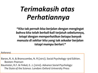 Terimakasih atas
Perhatiannya
““Kita tak pernah bisa berjalan dengan mengingatKita tak pernah bisa berjalan dengan mengingat
bahwa kita telah berkali-kali terjatuh sebelumnya,bahwa kita telah berkali-kali terjatuh sebelumnya,
tetapi dengan memperhatikan betapa banyaktetapi dengan memperhatikan betapa banyak
manusia di sekitar kita yang tak sekadar berjalanmanusia di sekitar kita yang tak sekadar berjalan
tetapi mampu berlari.“tetapi mampu berlari.“
Referensi
Baron, R. A. & Branscombe, N. R (2012). Social Psychology 13rd Edition.
Boston: Pearson
Baumster, R.F. & Finkel, E. J. (2010). Advance Social Psychology:
The State of the Science. London: Oxford University Press
 
