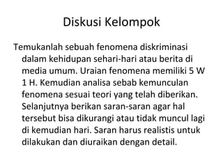 Diskusi Kelompok
Temukanlah sebuah fenomena diskriminasi
dalam kehidupan sehari-hari atau berita di
media umum. Uraian fenomena memiliki 5 W
1 H. Kemudian analisa sebab kemunculan
fenomena sesuai teori yang telah diberikan.
Selanjutnya berikan saran-saran agar hal
tersebut bisa dikurangi atau tidak muncul lagi
di kemudian hari. Saran harus realistis untuk
dilakukan dan diuraikan dengan detail.
 