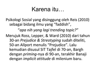Karena itu…
Psikologi Sosial yang disinggung oleh Reis (2010)
sebagai bidang ilmu yang “faddish”,
“apa nih yang lagi trending topic?”
Merujuk Ross, Lepper, & Ward (2010) dari tahun
30-an Prejudice & Streotyping sudah diteliti,
50-an Allport menulis “Prejudice”. Lalu
kemudian disusul SIT Tajfel di 70-an, Bargh
dengan priming-nya di 90-an, terakhir Banaji
dengan implicit attitude di milenium baru.
 
