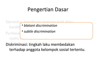 Pengertian Dasar
Stereotip: keyakinan tentang trait atau
karakteristik dari suatu kelompok sosial.
Purbasangka: sikap negatif terhadap anggota
suatu kelompok sosial.
Diskriminasi: tingkah laku membedakan
terhadap anggota kelompok sosial tertentu.
• blatant discrimination
• subtle discrimination
 