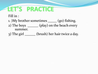 LET’S PRACTICE
Fill in :
1. )My brother sometimes _____ (go) fishing.
2) The boys ______ (play) on the beach every
summer.
3) The girl ______ (brush) her hair twice a day.
 