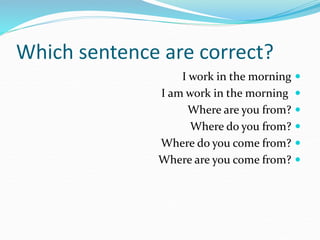 Which sentence are correct?

I work in the morning

I am work in the morning

Where are you from?

Where do you from?

Where do you come from?

Where are you come from?
 
