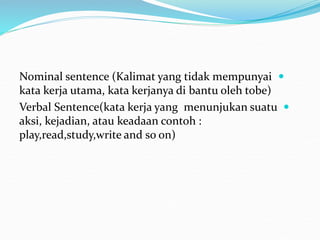 
Nominal sentence (Kalimat yang tidak mempunyai
kata kerja utama, kata kerjanya di bantu oleh tobe)

Verbal Sentence(kata kerja yang menunjukan suatu
aksi, kejadian, atau keadaan contoh :
play,read,study,write and so on)
 