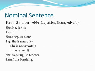 Nominal Sentence
Form : S + tobe1 +ANA (adjective, Noun, Adverb)
She, he, it > is
I > am
You, they, we > are
E.g. She is smart (+)
She is not smart(-)
Is he smart(?)
She is an English teacher
I am from Bandung.
 